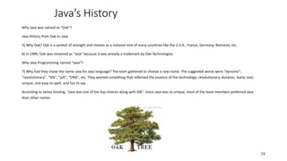 Java’s History
Why Java was named as "Oak"?
Java History from Oak to Java
5) Why Oak? Oak is a symbol of strength and chosen as a national tree of many countries like the U.S.A., France, Germany, Romania, etc.
6) In 1995, Oak was renamed as "Java" because it was already a trademark by Oak Technologies.
Why Java Programming named "Java"?
7) Why had they chose the name Java for Java language? The team gathered to choose a new name. The suggested words were "dynamic",
"revolutionary", "Silk", "jolt", "DNA", etc. They wanted something that reflected the essence of the technology: revolutionary, dynamic, lively, cool,
unique, and easy to spell, and fun to say.
According to James Gosling, "Java was one of the top choices along with Silk". Since Java was so unique, most of the team members preferred Java
than other names.
24
 