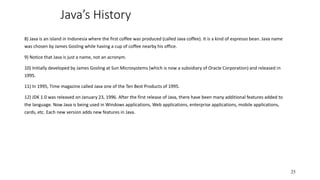 Java’s History
8) Java is an island in Indonesia where the first coffee was produced (called Java coffee). It is a kind of espresso bean. Java name
was chosen by James Gosling while having a cup of coffee nearby his office.
9) Notice that Java is just a name, not an acronym.
10) Initially developed by James Gosling at Sun Microsystems (which is now a subsidiary of Oracle Corporation) and released in
1995.
11) In 1995, Time magazine called Java one of the Ten Best Products of 1995.
12) JDK 1.0 was released on January 23, 1996. After the first release of Java, there have been many additional features added to
the language. Now Java is being used in Windows applications, Web applications, enterprise applications, mobile applications,
cards, etc. Each new version adds new features in Java.
25
 
