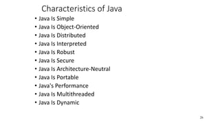 Characteristics of Java
• Java Is Simple
• Java Is Object-Oriented
• Java Is Distributed
• Java Is Interpreted
• Java Is Robust
• Java Is Secure
• Java Is Architecture-Neutral
• Java Is Portable
• Java's Performance
• Java Is Multithreaded
• Java Is Dynamic
26
 