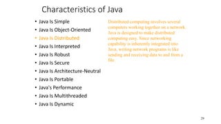 Characteristics of Java
• Java Is Simple
• Java Is Object-Oriented
• Java Is Distributed
• Java Is Interpreted
• Java Is Robust
• Java Is Secure
• Java Is Architecture-Neutral
• Java Is Portable
• Java's Performance
• Java Is Multithreaded
• Java Is Dynamic
29
Distributed computing involves several
computers working together on a network.
Java is designed to make distributed
computing easy. Since networking
capability is inherently integrated into
Java, writing network programs is like
sending and receiving data to and from a
file.
 