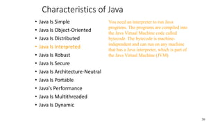 Characteristics of Java
• Java Is Simple
• Java Is Object-Oriented
• Java Is Distributed
• Java Is Interpreted
• Java Is Robust
• Java Is Secure
• Java Is Architecture-Neutral
• Java Is Portable
• Java's Performance
• Java Is Multithreaded
• Java Is Dynamic
30
You need an interpreter to run Java
programs. The programs are compiled into
the Java Virtual Machine code called
bytecode. The bytecode is machine-
independent and can run on any machine
that has a Java interpreter, which is part of
the Java Virtual Machine (JVM).
 