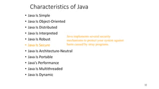 Characteristics of Java
• Java Is Simple
• Java Is Object-Oriented
• Java Is Distributed
• Java Is Interpreted
• Java Is Robust
• Java Is Secure
• Java Is Architecture-Neutral
• Java Is Portable
• Java's Performance
• Java Is Multithreaded
• Java Is Dynamic
32
Java implements several security
mechanisms to protect your system against
harm caused by stray programs.
 