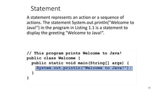 Statement
A statement represents an action or a sequence of
actions. The statement System.out.println("Welcome to
Java!") in the program in Listing 1.1 is a statement to
display the greeting "Welcome to Java!“.
53
// This program prints Welcome to Java!
public class Welcome {
public static void main(String[] args) {
System.out.println("Welcome to Java!");
}
}
 