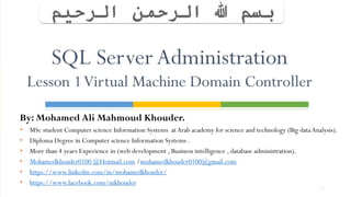 By: Mohamed Ali Mahmoud Khouder.
• MSc student Computer science Information Systems atArab academy for science and technology (Big dataAnalysis).
• Diploma Degree in Computer science Information Systems .
• More than 4 years Experience in (web development , Business intelligence , database administration).
• Mohamedkhouder0100 @Hotmail.com /mohamedkhouder0100@gmail.com
• https://www.linkedin.com/in/mohamedkhouder/
• https://www.facebook.com/mkhouder
1
SQL Server Administration
Lesson 1Virtual Machine Domain Controller
 