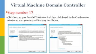 Virtual Machine Domain Controller
Step number 17
• Click Next to pass theAD DSWindow And then click Install in the Confirmation
window to start your Active Directory installation.
21
 