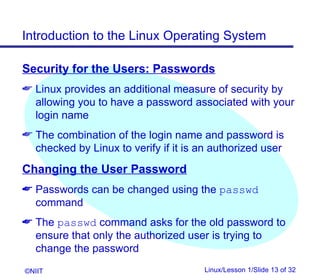 Introduction to the Linux Operating System

Security for the Users: Passwords
 Linux provides an additional measure of security by
  allowing you to have a password associated with your
  login name
 The combination of the login name and password is
  checked by Linux to verify if it is an authorized user
Changing the User Password
 Passwords can be changed using the passwd
  command
 The passwd command asks for the old password to
  ensure that only the authorized user is trying to
  change the password
©NIIT                                  Linux/Lesson 1/Slide 13 of 32
 