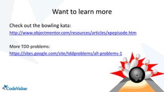 Want to learn more
Check out the bowling kata:
http://www.objectmentor.com/resources/articles/xpepisode.htm
More TDD problems:
https://sites.google.com/site/tddproblems/all-problems-1

 