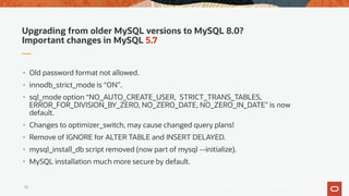 Upgrading from older MySQL versions to MySQL 8.0?
Important changes in MySQL 5.7
• Old password format not allowed.
• innodb_strict_mode is “ON”.
• sql_mode option “NO_AUTO_CREATE_USER, STRICT_TRANS_TABLES,
ERROR_FOR_DIVISION_BY_ZERO, NO_ZERO_DATE, NO_ZERO_IN_DATE” is now
default.
• Changes to optimizer_switch, may cause changed query plans!
• Remove of IGNORE for ALTER TABLE and INSERT DELAYED.
• mysql_install_db script removed (now part of mysql --initialize).
• MySQL installation much more secure by default.
42
 