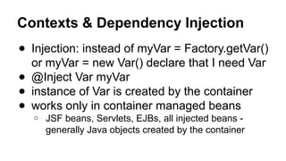 Contexts & Dependency Injection
● Injection: instead of myVar = Factory.getVar()
or myVar = new Var() declare that I need Var
● @Inject Var myVar
● instance of Var is created by the container
● works only in container managed beans
o JSF beans, Servlets, EJBs, all injected beans -
generally Java objects created by the container
 