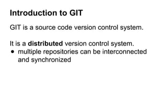 Introduction to GIT
GIT is a source code version control system.
It is a distributed version control system.
● multiple repositories can be interconnected
and synchronized
 