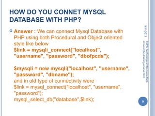 HOW DO YOU CONNET MYSQL
DATABASE WITH PHP?
 Answer : We can connect Mysql Database with
PHP using both Procedural and Object oriented
style like below
$link = mysqli_connect("localhost",
"username", "password", "dbofpcds");
$mysqli = new mysqli("localhost", "username",
"password", "dbname");
and in old type of connectivity were
$link = mysql_connect("localhost", "username",
"password");
mysql_select_db("database",$link);
9/11/2013
9
TOPSTechnologies:http://www.tops-
int.com/php-training-course.html
 
