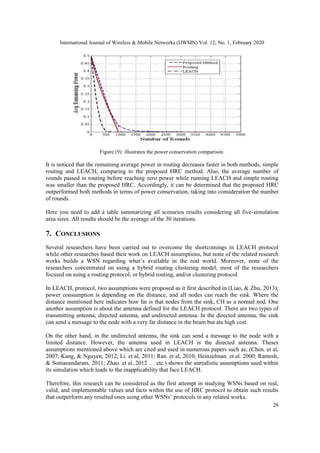 International Journal of Wireless & Mobile Networks (IJWMN) Vol. 12, No. 1, February 2020
26
Figure (9): illustrates the power conservation comparison.
It is noticed that the remaining average power in routing decreases faster in both methods, simple
routing and LEACH, comparing to the proposed HRC method. Also, the average number of
rounds passed in routing before reaching zero power while running LEACH and simple routing
was smaller than the proposed HRC. Accordingly, it can be determined that the proposed HRC
outperformed both methods in terms of power conservation, taking into consideration the number
of rounds.
Here you need to add a table summarizing all scenarios results considering all five-simulation
area sizes. All results should be the average of the 30 iterations.
7. CONCLUSIONS
Several researchers have been carried out to overcome the shortcomings in LEACH protocol
while other researches based their work on LEACH assumptions, but none of the related research
works builds a WSN regarding what’s available in the real world. Moreover, none of the
researchers concentrated on using a hybrid routing clustering model, most of the researchers
focused on using a routing protocol, or hybrid routing, and/or clustering protocol.
In LEACH, protocol, two assumptions were proposed as it first described in (Liao, & Zhu, 2013);
power consumption is depending on the distance, and all nodes can reach the sink. Where the
distance mentioned here indicates how far is that nodes from the sink, CH as a normal nod. One
another assumption is about the antenna defined for the LEACH protocol. There are two types of
transmitting antenna; directed antenna, and undirected antenna. In the directed antenna, the sink
can send a message to the node with a very far distance in the beam but ata high cost.
On the other hand, in the undirected antenna, the sink can send a message to the node with a
limited distance. However, the antenna used in LEACH is the directed antenna. Theses
assumptions mentioned above which are cited and used in numerous papers such as; (Chen. et al,
2007; Kang, & Nguyen, 2012; Li. et al, 2011; Ran. et al, 2010; Heinzelman. et al. 2000; Ramesh,
& Somasundaram, 2011; Zhao. et al, 2012 … etc.) shows the unrealistic assumptions used within
its simulation which leads to the inapplicability that face LEACH.
Therefore, this research can be considered as the first attempt in studying WSNs based on real,
valid, and implementable values and facts within the use of HRC protocol to obtain such results
that outperform any resulted ones using other WSNs’ protocols in any related works.
 