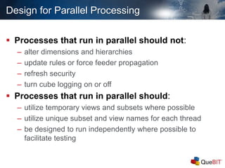 Design for Parallel Processing
 Processes that run in parallel should not:
– alter dimensions and hierarchies
– update rules or force feeder propagation
– refresh security
– turn cube logging on or off
 Processes that run in parallel should:
– utilize temporary views and subsets where possible
– utilize unique subset and view names for each thread
– be designed to run independently where possible to
facilitate testing
 