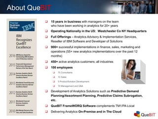 About QueBIT
 15 years in business with managers on the team
who have been working in analytics for 20+ years
 Operating Nationally in the US: Westchester Co NY Headquarters
 Full Offerings – Analytics Advisory & Implementation Services,
Reseller of IBM Software and Developer of Solutions
 900+ successful implementations in finance, sales, marketing and
operations (55+ new analytics implementations over the past 12
months)
 450+ active analytics customers; all industries
 100 employees
 75 Consultants
 10 Sales
 5 Product/Solution Development
 10 Management and G&A
 Development of Analytics Solutions such as Predictive Demand
Planning/Assortment Planning, Predictive Claims Subrogation,
etc.
 QueBIT FrameWORQ Software complements TM1/PA Local
 Delivering Analytics On-Premise and in The Cloud
 