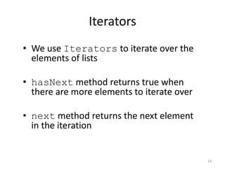 24
Iterators
• We use Iterators to iterate over the
elements of lists
• hasNext method returns true when
there are more elements to iterate over
• next method returns the next element
in the iteration
 