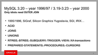 MySQL 3.20 – year 1996/97 / 3.19-3.23 – year 2000
●
1995/1996, SiGraf, Silicon Graphics Yugoslavia, SGI, IRIX…
●
ACID
●
JOINS
●
UNIONS
●
RTREE, BTREE, SUBQUERY, TRIGGER, VIEW, XA transactions
●
PREPARED STATEMENTS, PROCEDURES, CURSORS
Only idiots need OUTER JOIN
4
 