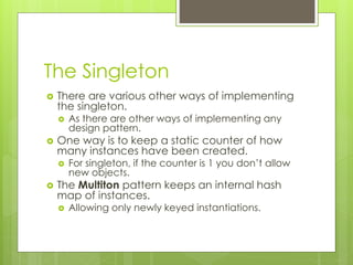 The Singleton
 There are various other ways of implementing
the singleton.
 As there are other ways of implementing any
design pattern.
 One way is to keep a static counter of how
many instances have been created.
 For singleton, if the counter is 1 you don’t allow
new objects.
 The Multiton pattern keeps an internal hash
map of instances.
 Allowing only newly keyed instantiations.
 