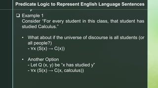 z
Predicate Logic to Represent English Language Sentences
❑ Example 1
Consider “For every student in this class, that student has
studied Calculus.”
• What about if the universe of discourse is all students (or
all people?)
- ∀x (S(x) → C(x))
• Another Option
- Let Q (x, y) be “x has studied y”
- ∀x (S(x) → C(x, calculus))
 