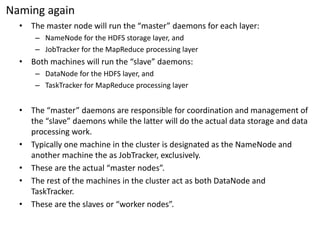 Naming again 
•The master node will run the “master” daemons for each layer: 
–NameNodefor the HDFS storage layer, and 
–JobTrackerfor the MapReduce processing layer 
•Both machines will run the “slave” daemons: 
–DataNodefor the HDFS layer, and 
–TaskTrackerfor MapReduce processing layer 
•The “master” daemons are responsible for coordination and management of the “slave” daemons while the latter will do the actual data storage and data processing work. 
•Typically one machine in the cluster is designated as the NameNodeand another machine the as JobTracker, exclusively. 
•These are the actual “master nodes”. 
•The rest of the machines in the cluster act as both DataNodeand TaskTracker. 
•These are the slaves or “worker nodes”.  