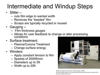 Intermediate and Windup Steps Slitter –  cuts film edge to wanted width Removes the “beaded” film Scraps are typically recycled or reused Gauging – Film thickness gauges Allows for user feedback to change or alter processing conditions Surface treatment  Plasma/Corona Treatment Change surface energy Winders Apply constant tension to film Speeds of 2000ft/min Diameters up to 5ft Width up to 20ft Winder for plastic film extrusion. Direct Industry.  (2009) http://www.directindustry.com/prod/battenfeld-gloucester/winder-for-plastic-film-extrusion-20385-45141.html Winder for plastic film extrusion. Direct Industry.  (2009) http://www.directindustry.com/prod/battenfeld-gloucester/winder-for-plastic-film-extrusion-20385-45141.html 
