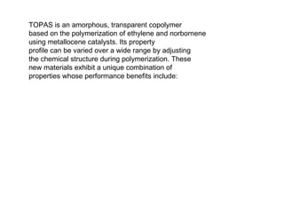 TOPAS is an amorphous, transparent copolymer based on the polymerization of ethylene and norbornene using metallocene catalysts. Its property profile can be varied over a wide range by adjusting the chemical structure during polymerization. These new materials exhibit a unique combination of properties whose performance benefits include: 