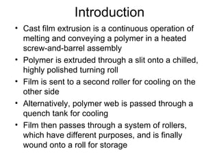 Introduction Cast film extrusion is a continuous operation of melting and conveying a polymer in a heated screw-and-barrel assembly Polymer is extruded through a slit onto a chilled, highly polished turning roll Film is sent to a second roller for cooling on the other side Alternatively, polymer web is passed through a quench tank for cooling Film then passes through a system of rollers, which have different purposes, and is finally wound onto a roll for storage 