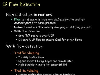 IP Flow Detection Flow detection in routers: Flow : set of packets from one  address:port  to another  address:port  with same protocol Network controls flow rate by dropping or delaying packets With flow detection: drop TCP packets over UDP Discard UDP flow to ensure QoS for other flows  With flow detection: Traffic Shaping Identify traffic flows Queue packets during surges and release later High-bandwidth link to low-bandwidth link Traffic Policing Discard traffic that exceeds allotted bandwidth 