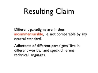 Resulting Claim

Different paradigms are in thus
incommensurable, i.e. not comparable by any
neutral standard.
Adherents of different paradigms “live in
different worlds,” and speak different
technical languages.
 