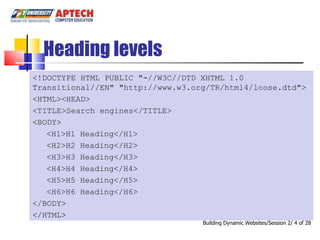 Heading levels <!DOCTYPE HTML PUBLIC &quot;-//W3C//DTD XHTML 1.0 Transitional//EN&quot; &quot;http://www.w3.org/TR/html4/loose.dtd&quot;> <HTML><HEAD> <TITLE>Search engines</TITLE> <BODY> <H1>H1 Heading</H1> <H2>H2 Heading</H2> <H3>H3 Heading</H3> <H4>H4 Heading</H4> <H5>H5 Heading</H5> <H6>H6 Heading</H6> </BODY> </HTML> Building Dynamic Websites/Session 2/   of 28 