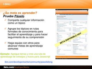 Comparta cualquier información como un tópico Agrupe los tópicos en rutas formales de conocimiento para facilitar el aprendizaje y para hacer seguimiento de su comprensión Haga equipo con otros para alcanzar metas de aprendizaje comunes  ibm.com/developerworks/community/passitalong ¿Su meta es aprender?  Pruebe  Páselo Ejemplo:  Agregue temas y cree una ruta de  aprendizaje de consejos y trucos para Javascript  BETA DISPONIBLE HOY 