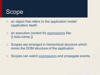Scope
○ an object that refers to the application model
  (application itself)

○ an execution context for expressions like
  {{ todo.name }}

○ Scopes are arranged in hierarchical structure which
  mimic the DOM structure of the application

○ Scopes can watch expressions and propagate events
 