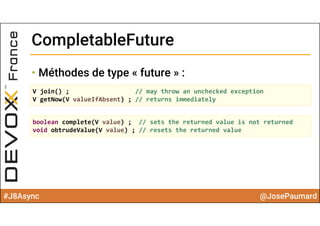 #J8Async @JosePaumard
CompletableFutureCompletableFuture
• Méthodes de type « future » :
V join() ; // may throw an unchecked exception
V getNow(V valueIfAbsent) ; // returns immediately
boolean complete(V value) ;  // sets the returned value is not returned
void obtrudeValue(V value) ; // resets the returned value 
 