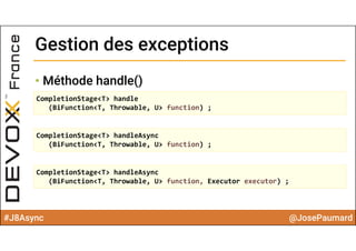 #J8Async @JosePaumard
Gestion des exceptionsGestion des exceptions
• Méthode handle()
CompletionStage<T> handle
(BiFunction<T, Throwable, U> function) ;
CompletionStage<T> handleAsync
(BiFunction<T, Throwable, U> function) ;
CompletionStage<T> handleAsync
(BiFunction<T, Throwable, U> function, Executor executor) ;
 