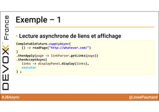 #J8Async @JosePaumard
Exemple – 1Exemple – 1
• Lecture asynchrone de liens et affichage
CompletableFuture.supplyAsync(
() ‐> readPage("http://whatever.com/")
)
.thenApply(page ‐> linkParser.getLinks(page))
.thenAcceptAsync(
links ‐> displayPanel.display(links),
executor
) ;
 