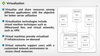 Virtualization
-18-
Virtualize and share resources among
different applications with the objective
for better server utilization
Virtualization technologies include
virtual machine techniques such as
VMwareand Xen, and virtual networks,
such as VPN
Virtual machines provide virtualized
IT-infrastructures on-demand
Virtual networks support users with a
customized network environment to
access cloud resources.
 