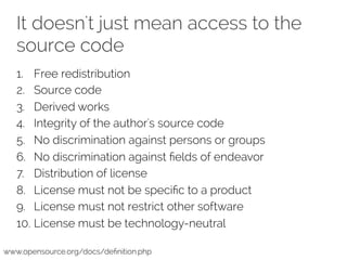 It doesn't just mean access to the 
source code 
1. Free redistribution 
2. Source code 
3. Derived works 
4. Integrity of the author's source code 
5. No discrimination against persons or groups 
6. No discrimination against fields of endeavor 
7. Distribution of license 
8. License must not be specific to a product 
9. License must not restrict other software 
10. License must be technology-neutral 
www.opensource.org/docs/definition.php 
 