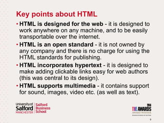 Key points about HTML
9
• HTML is designed for the web - it is designed to
work anywhere on any machine, and to be easily
transportable over the internet.
• HTML is an open standard - it is not owned by
any company and there is no charge for using the
HTML standards for publishing.
• HTML incorporates hypertext - it is designed to
make adding clickable links easy for web authors
(this was central to its design).
• HTML supports multimedia - it contains support
for sound, images, video etc. (as well as text).
 