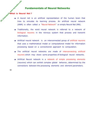R
C
C
h
a
k
r
a
b
o
r
t
y
,
w
w
w
.
m
y
r
e
a
d
e
r
s
.
i
n
f
o
R
C
C
h
a
k
r
a
b
o
r
t
y
,
w
w
w
.
m
y
r
e
a
d
e
r
s
.
i
n
f
o
Fundamentals of Neural Networks
What is Neural Net ?
• A neural net is an artificial representation of the human brain that
tries to simulate its learning process. An artificial neural network
(ANN) is often called a "Neural Network" or simply Neural Net (NN).
• Traditionally, the word neural network is referred to a network of
biological neurons in the nervous system that process and transmit
information.
• Artificial neural network is an interconnected group of artificial neurons
that uses a mathematical model or computational model for information
processing based on a connectionist approach to computation.
• The artificial neural networks are made of interconnecting artificial
neurons which may share some properties of biological neural networks.
• Artificial Neural network is a network of simple processing elements
(neurons) which can exhibit complex global behavior, determined by the
connections between the processing elements and element parameters.
03
 