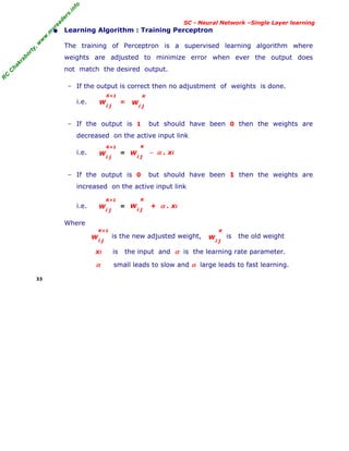 R
C
C
h
a
k
r
a
b
o
r
t
y
,
w
w
w
.
m
y
r
e
a
d
e
r
s
.
i
n
f
o
R
C
C
h
a
k
r
a
b
o
r
t
y
,
w
w
w
.
m
y
r
e
a
d
e
r
s
.
i
n
f
o
SC - Neural Network –Single Layer learning
• Learning Algorithm : Training Perceptron
The training of Perceptron is a supervised learning algorithm where
weights are adjusted to minimize error when ever the output does
not match the desired output.
− If the output is correct then no adjustment of weights is done.
i.e. =
− If the output is 1 but should have been 0 then the weights are
decreased on the active input link
i.e. = − α . xi
− If the output is 0 but should have been 1 then the weights are
increased on the active input link
i.e. = + α . xi
Where
is the new adjusted weight, is the old weight
xi is the input and α is the learning rate parameter.
α small leads to slow and α large leads to fast learning.
33
W
i j
K+1
W
i j
K+1
W
i j
K
W
i j
K+1
W
i j
K
W
i j
K+1
W
i j
K
W
i j
K
 