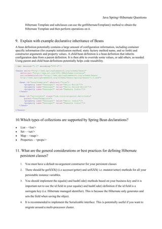Java Spring+Hibernate Questions
Hibernate Template and subclasses can use the getHibernateTemplate() method to obtain the
Hibernate Template and then perform operations on it.
9. Explain with example declarative inheritance of Beans
A bean definition potentially contains a large amount of configuration information, including container
specific information (for example initialization method, static factory method name, and so forth) and
constructor arguments and property values. A child bean definition is a bean definition that inherits
configuration data from a parent definition. It is then able to override some values, or add others, as needed.
Using parent and child bean definitions potentially helps code reusability.
<?xml version="1.0" encoding="UTF-8"?>
<beans xmlns="http://www.springframework.org/schema/beans"
xmlns:xsi="http://www.w3.org/2001/XMLSchema-instance"
xsi:schemaLocation="http://www.springframework.org/schema/beans
http://www.springframework.org/schema/beans/spring-beans-3.0.xsd">
<bean id="beanTeamplate" abstract="true">
<property name="message1" value="Hello World!"/>
<property name="message2" value="Hello Second World!"/>
<property name="message3" value="Namaste India!"/>
</bean>
<bean id="helloIndia" class="com.tutorialspoint.HelloIndia"
parent="beanTeamplate">
<property name="message1" value="Hello India!"/>
<property name="message3" value="Namaste India!"/>
</bean>
</beans>
10.Which types of collections are supported by Spring Bean declarations?
 List – <list/>
 Set – <set/>
 Map – <map/>
 Properties – <props/>
11. What are the general considerations or best practices for defining Hibernate
persistent classes?
1. You must have a default no-argument constructor for your persistent classes
2. There should be getXXX() (i.e accessor/getter) and setXXX( i.e. mutator/setter) methods for all your
persistable instance variables.
3. You should implement the equals() and hashCode() methods based on your business key and it is
important not to use the id field in your equals() and hashCode() definition if the id field is a
surrogate key (i.e. Hibernate managed identifier). This is because the Hibernate only generates and
sets the field when saving the object.
4. It is recommended to implement the Serializable interface. This is potentially useful if you want to
migrate around a multi-processor cluster.
 