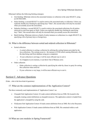 Java Spring+Hibernate Questions
Hibernate3 defines the following fetching strategies:
 Join fetching: Hibernate retrieves the associated instance or collection in the same SELECT, using
an OUTER JOIN.
 Select fetching: a second SELECT is used to retrieve the associated entity or collection. Unless you
explicitly disable lazy fetching by specifying lazy="false", this second select will only be executed
when you actually access the association.
 Subselect fetching: a second SELECT is used to retrieve the associated collections for all entities
retrieved in a previous query or fetch. Unless you explicitly disable lazy fetching by specifying
lazy="false", this second select will only be executed when you actually access the association.
 Batch fetching: Hibernate retrieves a batch of entity instances or collections in a single SELECT, by
specifying a list of primary keys or foreign keys.
16. What is the difference between sorted and ordered collection in Hibernate?
 Sorted collection
o A sorted collection is sorting a collection by utilizing the sorting features provided by the
Java collections. The sorting occurs in the memory of JVM which running Hibernate, after
the data being read from database using java comparator.
o If your collection is not large, it will be more efficient way to sort it.
o As it happens in jvm memory, it can throw Out of Memory error.
 Order collection
o Order collection is sorting a collection by specifying the order-by clause in query for sorting
this collection when retrieval.
o If your collection is very large, it will be more efficient way to sort it.
Section C: Advance Questions
(Fadu…who is the boss kind of questions)
17. What are the common implementations of the Application Context?
The three commonly used implementation of ‘Application Context’ are
 Classpath Xml Application Context: It Loads context definition from an XML file located in the
classpath, treating context definitions as classpath resources. The application context is loaded from
the application’s classpath by using the code .
 FileSystem Xml Application Context: It loads context definition from an XML file in the filesystem.
 Web Application Context: It loads context definition from an XML file contained within a web
application.
18.What are core modules in Spring Framework?
 