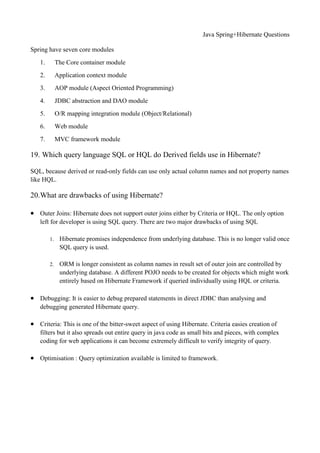 Java Spring+Hibernate Questions
Spring have seven core modules
1. The Core container module
2. Application context module
3. AOP module (Aspect Oriented Programming)
4. JDBC abstraction and DAO module
5. O/R mapping integration module (Object/Relational)
6. Web module
7. MVC framework module
19. Which query language SQL or HQL do Derived fields use in Hibernate?
SQL, because derived or read-only fields can use only actual column names and not property names
like HQL.
20.What are drawbacks of using Hibernate?
 Outer Joins: Hibernate does not support outer joins either by Criteria or HQL. The only option
left for developer is using SQL query. There are two major drawbacks of using SQL
1. Hibernate promises independence from underlying database. This is no longer valid once
SQL query is used.
2. ORM is longer consistent as column names in result set of outer join are controlled by
underlying database. A different POJO needs to be created for objects which might work
entirely based on Hibernate Framework if queried individually using HQL or criteria.
 Debugging: It is easier to debug prepared statements in direct JDBC than analysing and
debugging generated Hibernate query.
 Criteria: This is one of the bitter-sweet aspect of using Hibernate. Criteria easies creation of
filters but it also spreads out entire query in java code as small bits and pieces, with complex
coding for web applications it can become extremely difficult to verify integrity of query.
 Optimisation : Query optimization available is limited to framework.
 