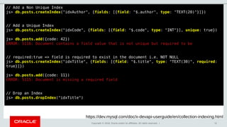 Copyright © 2018, Oracle and/or its affiliates. All rights reserved. | 51
// Add a Non Unique Index
js> db.posts.createIndex("idxAuthor", {fields: [{field: "$.author", type: "TEXT(20)"}]})
// Add a Unique Index
js> db.posts.createIndex("idxCode", {fields: [{field: "$.code", type: "INT"}], unique: true})
js> db.posts.add({code: 42})
ERROR: 5116: Document contains a field value that is not unique but required to be
// required:true => field is required to exist in the document i.e. NOT NULL
js> db.posts.createIndex("idxTitle", {fields: [{field: "$.title", type: "TEXT(30)", required:
true}]})
js> db.posts.add({code: 11})
ERROR: 5115: Document is missing a required field
// Drop an Index
js> db.posts.dropIndex("idxTitle")
https://dev.mysql.com/doc/x-devapi-userguide/en/collection-indexing.html
 