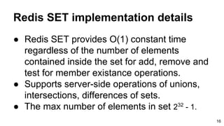 Redis SET implementation details
● Redis SET provides O(1) constant time
regardless of the number of elements
contained inside the set for add, remove and
test for member existance operations.
● Supports server-side operations of unions,
intersections, differences of sets.
● The max number of elements in set 232
- 1.
16
 