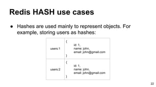 ● Hashes are used mainly to represent objects. For
example, storing users as hashes:
Redis HASH use cases
users:1
{
id: 1,
name: john,
email: john@gmail.com
}
users:2
{
id: 1,
name: john,
email: john@gmail.com
}
22
 