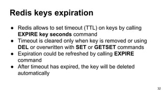 Redis keys expiration
● Redis allows to set timeout (TTL) on keys by calling
EXPIRE key seconds command
● Timeout is cleared only when key is removed or using
DEL or overwritten with SET or GETSET commands
● Expiration could be refreshed by calling EXPIRE
command
● After timeout has expired, the key will be deleted
automatically
32
 