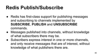 Redis Publish/Subscribe
● Redis has first-class support for publishing messages
and subscribing to channels implemented by
SUBSCRIBE, PUBLISH and UNSUBSCRIBE
commands.
● Messages published into channels, without knowledge
of what subscribers there may be.
● Subscribers express interest in one or more channels,
and only receive messages that are of interest, without
knowledge of what publishers there are.
40
 