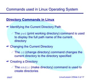 Commands used in Linux Operating System

Directory Commands in Linux

 Identifying the Current Directory Path

     The pwd (print working directory) command is used
      to display the full path name of the current
      directory
 Changing the Current Directory
     The cd (change directory) command changes the
      current directory to the directory specified
 Creating a Directory
     The mkdir (make directory) command is used to
      create directories
©NIIT                                 Linux/Lesson 2/Slide 3 of 17
 