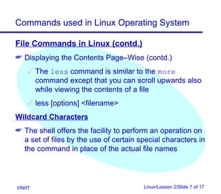 Commands used in Linux Operating System

File Commands in Linux (contd.)
 Displaying the Contents Page–Wise (contd.)
     The less command is similar to the more
      command except that you can scroll upwards also
      while viewing the contents of a file
     less [options] filename
Wildcard Characters
 The shell offers the facility to perform an operation on
  a set of files by the use of certain special characters in
  the command in place of the actual file names




©NIIT                                   Linux/Lesson 2/Slide 7 of 17
 