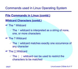 Commands used in Linux Operating System

File Commands in Linux (contd.)
Wildcard Characters (contd.)
 The * Wildcard
     The * wildcard is interpreted as a string of none,
      one, or more characters
 The ? Wildcard
     The ? wildcard matches exactly one occurrence of
      any character
 The [ ] Wildcard
     The [ ] wildcard can be used to restrict the
      characters to be matched

©NIIT                                  Linux/Lesson 2/Slide 8 of 17
 